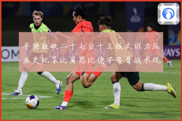 半场狂砍二十七分十三板文班力压历史纪录比肩恩比德字母哥战术观察