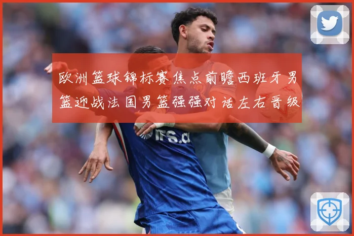 欧洲篮球锦标赛焦点前瞻西班牙男篮迎战法国男篮强强对话左右晋级走势