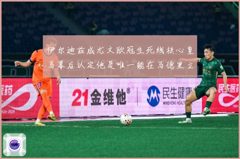 伊尔迪兹成尤文欧冠生死线核心皇马幕后认定他是唯一能在马德里立战术观察