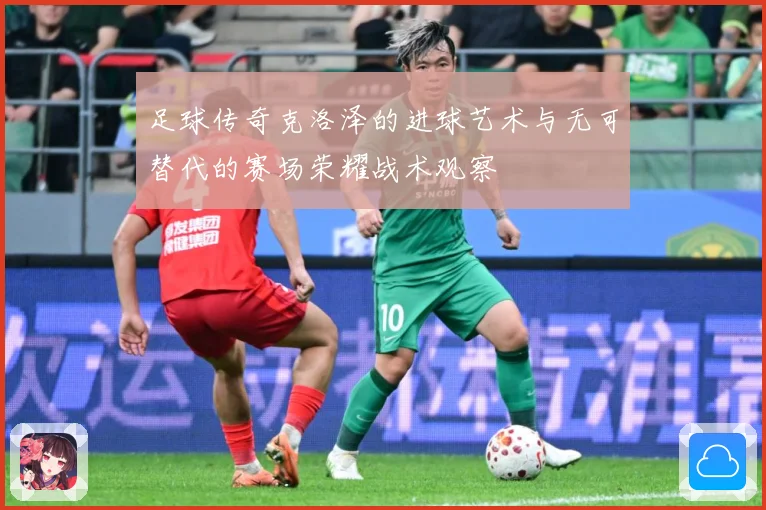 足球传奇克洛泽的进球艺术与无可替代的赛场荣耀战术观察