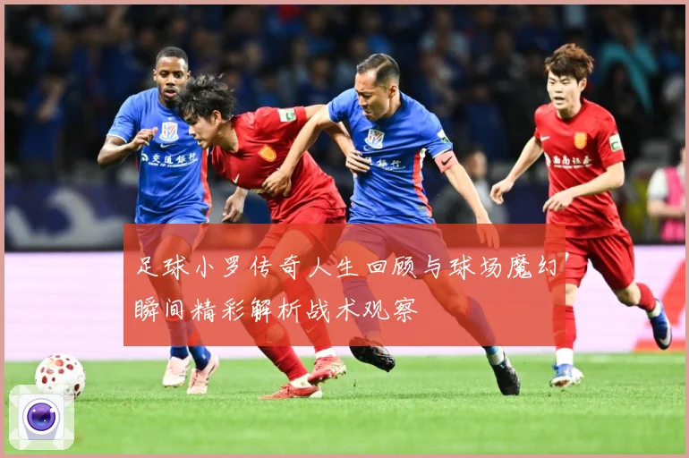 足球小罗传奇人生回顾与球场魔幻瞬间精彩解析战术观察
