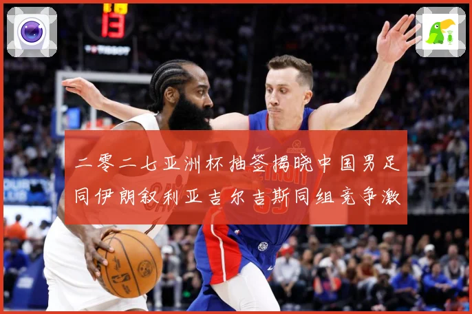 二零二七亚洲杯抽签揭晓中国男足同伊朗叙利亚吉尔吉斯同组竞争激战术观察