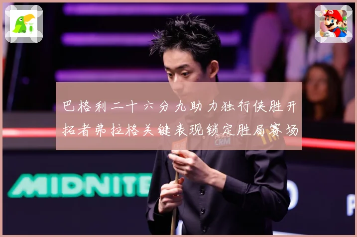 巴格利二十六分九助力独行侠胜开拓者弗拉格关键表现锁定胜局赛场复盘