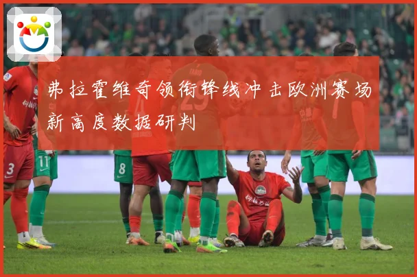 弗拉霍维奇领衔锋线冲击欧洲赛场新高度数据研判