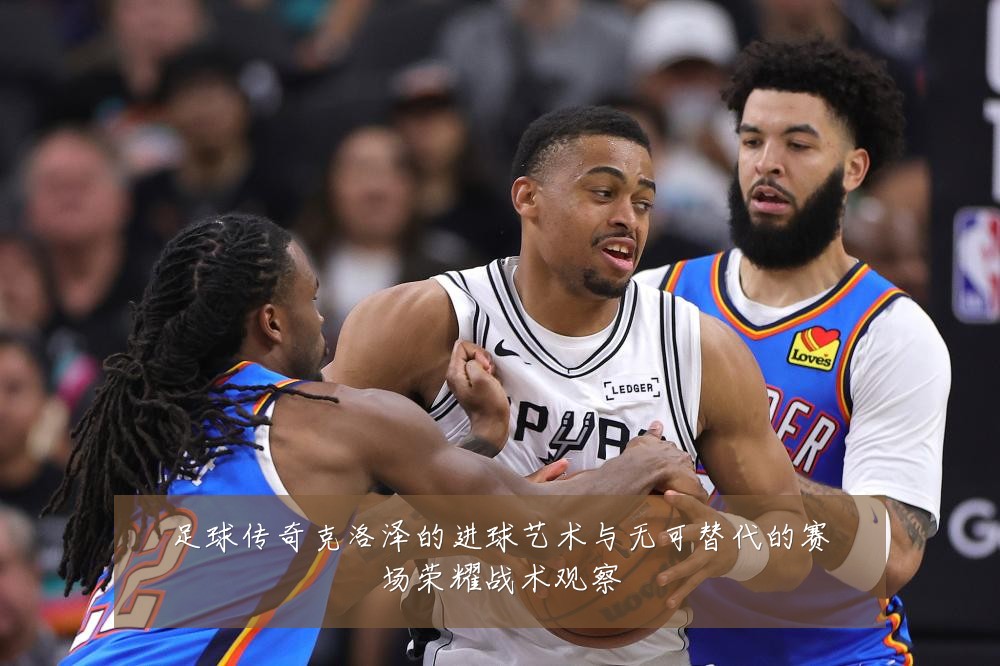 足球传奇克洛泽的进球艺术与无可替代的赛场荣耀战术观察